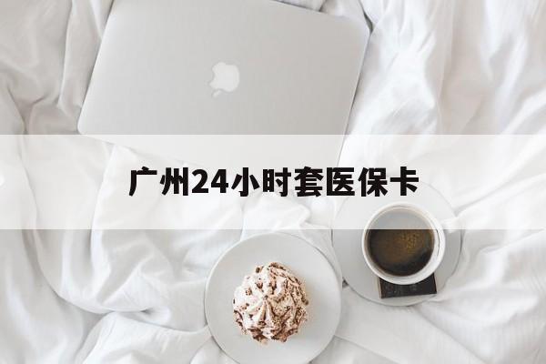 德州广州24小时套医保卡(广州哪里有套医保卡地方)
